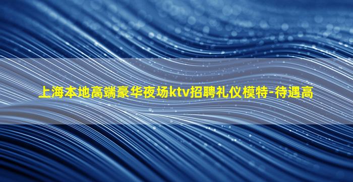 上海本地高端豪华夜场ktv招聘礼仪模特-待遇高